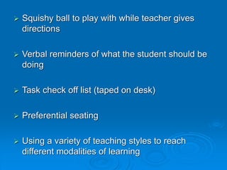  Squishy ball to play with while teacher gives
directions
 Verbal reminders of what the student should be
doing
 Task check off list (taped on desk)
 Preferential seating
 Using a variety of teaching styles to reach
different modalities of learning
 