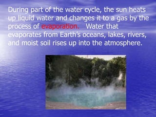 During part of the water cycle, the sun heats
up liquid water and changes it to a gas by the
process of evaporation. Water that
evaporates from Earth’s oceans, lakes, rivers,
and moist soil rises up into the atmosphere.
 