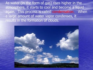 As water (in the form of gas) rises higher in the
atmosphere, it starts to cool and become a liquid
again. This process is called condensation. When
a large amount of water vapor condenses, it
results in the formation of clouds.
 