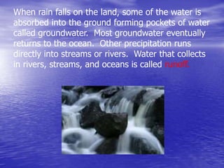 When rain falls on the land, some of the water is
absorbed into the ground forming pockets of water
called groundwater. Most groundwater eventually
returns to the ocean. Other precipitation runs
directly into streams or rivers. Water that collects
in rivers, streams, and oceans is called runoff.
 