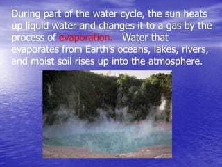 During part of the water cycle, the sun heats
up liquid water and changes it to a gas by the
process of evaporation. Water that
evaporates from Earth’s oceans, lakes, rivers,
and moist soil rises up into the atmosphere.
 