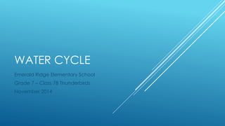 WATER CYCLE 
Emerald Ridge Elementary School 
Grade 7 – Class 7B Thunderbirds 
November 2014 
 