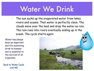 Water We Drink
       •   The sun sucks up the evaporated water from lakes,
           rivers and oceans. That water is perfectly clean. The
           clouds move over the land and drop the water as rain.
           The rain runs into rivers eventually ending up in the
           ocean. The cycle starts again.
 Water has always
 been an important
 and life-sustaining
 drink to humans
 and is essential to
 the survival of all
 organisms.


Back to Water Cycle
      and ME
 