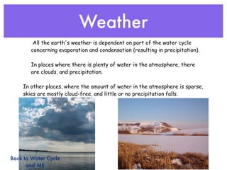 Weather
        All the earth's weather is dependent on part of the water cycle
       concerning evaporation and condensation (resulting in precipitation).

       In places where there is plenty of water in the atmosphere, there
       are clouds, and precipitation.

    In other places, where the amount of water in the atmosphere is sparse,
    skies are mostly cloud-free, and little or no precipitation falls.




Back to Water Cycle
      and ME
 