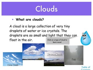 Clouds
 • What are clouds?

A cloud is a large collection of very tiny
droplets of water or ice crystals. The
droplets are so small and light that they can
float in the air.          Click on a type of cloud to
                                   learn more!




                              Stratus Clouds

                                                 Fog


                                                         Table of
 