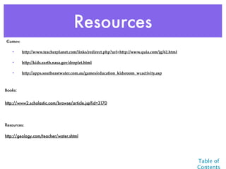 Resources
Games:

   •     http://www.teacherplanet.com/links/redirect.php?url=http://www.quia.com/jg/62.html

   •     http://kids.earth.nasa.gov/droplet.html

   •     http://apps.southeastwater.com.au/games/education_kidsroom_wcactivity.asp



Books:


http://www2.scholastic.com/browse/article.jsp?id=3170




Resources:

http://geology.com/teacher/water.shtml




                                                                                              Table of
                                                                                              Contents
 
