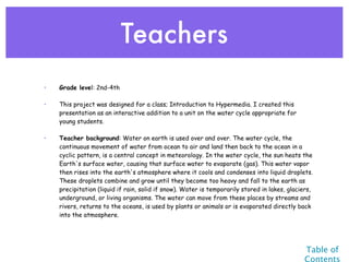 Teachers
•   Grade level: 2nd-4th

•   This project was designed for a class; Introduction to Hypermedia. I created this
    presentation as an interactive addition to a unit on the water cycle appropriate for
    young students.

•   Teacher background: Water on earth is used over and over. The water cycle, the
    continuous movement of water from ocean to air and land then back to the ocean in a
    cyclic pattern, is a central concept in meteorology. In the water cycle, the sun heats the
    Earth's surface water, causing that surface water to evaporate (gas). This water vapor
    then rises into the earth's atmosphere where it cools and condenses into liquid droplets.
    These droplets combine and grow until they become too heavy and fall to the earth as
    precipitation (liquid if rain, solid if snow). Water is temporarily stored in lakes, glaciers,
    underground, or living organisms. The water can move from these places by streams and
    rivers, returns to the oceans, is used by plants or animals or is evaporated directly back
    into the atmosphere.




                                                                                              Table of
                                                                                              Contents
 