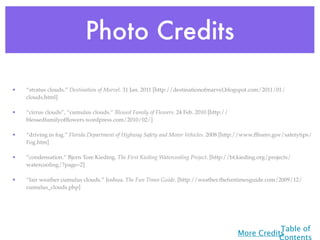 Photo Credits

•   “stratus clouds.” Destination of Marvel. 31 Jan. 2011 [http://destinationofmarvel.blogspot.com/2011/01/
    clouds.html]

•   “cirrus clouds”, “cumulus clouds.” Blessed Family of Flowers. 24 Feb. 2010 [http://
    blessedfamilyofﬂowers.wordpress.com/2010/02/]

•   “driving in fog.” Florida Department of Highway Safety and Motor Vehicles. 2008 [http://www.ﬂhsmv.gov/safetytips/
    Fog.htm]

•   “condensation.” Bjorn Tore Kieding. The First Kieding Watercooling Project. [http://bt.kieding.org/projects/
    watercooling/?page=2]

•   “fair weather cumulus clouds.” Joshua. The Fun Times Guide. [http://weather.thefuntimesguide.com/2009/12/
    cumulus_clouds.php]




                                                                                                     Table of
                                                                                          More Credits
                                                                                                     Contents
 