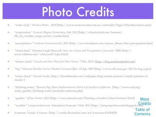 Photo Credits
•   “water cycle.” Western Water. 2010 [http://www.westernwater.com.au/commedu/Pages/Schoolresources.aspx]

•   “evaporation.” Fremont Magnet Elementary. Feb. 2011 [http://schools.bcsd.com/fremont/
    5th_Sci_weather_maps_severe_weather.htm]

•   “precipitation.” Fondriest Environmental. 2011 [http://www.fondriest.com/science_library-htm/precipitation.htm]

•   “cloud chart.” Christen Leigh Maxwell. How Are Clouds and Precipitation Connected. 2006 [http://
    www.valdosta.edu/~clmaxwell/topic.html]

•   “stratus cloud.” Clouds and How They Got Their Names. 7 Dec. 2010. [http://blog.justcheaphotel.com]

•   “fog.” National Weather Service Weather Forecast Ofﬁce. 18 Apr. 2007 [http://www.crh.noaa.gov/jkl/?n=fog_types]

•   “cirrus cloud.” Thunda Funda. [http://thundafunda.com/wallpaper-blog/nature-pictures/clouds/pictures-of-
    clouds/]

•   “drinking water.” Hoover Ng. Water Replenishment District of Southern California. [http://www.wrd.org/
    water_quality/drinking-water-standards-california.php]

•   “garden.” Urban Farmer. 2011 [http://www.ufseeds.com/Planting-a-Garden-Urban-Farmers1.html]           More
                                                                                                         Credits
•   “weather.” Lumpenprofessoriat. Attendance Forecast. 3 Feb. 2011 [http://lumpenprofessoriat.blogspot.com]
                                                                                                       Table of
•   4 seasons. Vxside. 4 Seasons. [http://vxside.deviantart.com/art/4-seasons-81436429]
                                                                                                       Contents
 