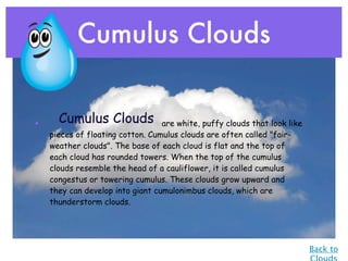 Cumulus Clouds


•     Cumulus Clouds              are white, puffy clouds that look like
    pieces of floating cotton. Cumulus clouds are often called "fair-
    weather clouds". The base of each cloud is flat and the top of
    each cloud has rounded towers. When the top of the cumulus
    clouds resemble the head of a cauliflower, it is called cumulus
    congestus or towering cumulus. These clouds grow upward and
    they can develop into giant cumulonimbus clouds, which are
    thunderstorm clouds.




                                                                           Back to
 