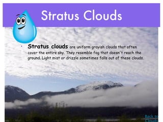 Stratus Clouds

• Stratus clouds are uniform grayish clouds that often
   cover the entire sky. They resemble fog that doesn't reach the
   ground. Light mist or drizzle sometimes falls out of these clouds.




                                                                        Back to
 
