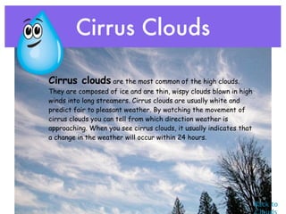 Cirrus Clouds

• Cirrus clouds are the most common of the high clouds.
   They are composed of ice and are thin, wispy clouds blown in high
   winds into long streamers. Cirrus clouds are usually white and
   predict fair to pleasant weather. By watching the movement of
   cirrus clouds you can tell from which direction weather is
   approaching. When you see cirrus clouds, it usually indicates that
   a change in the weather will occur within 24 hours.




                                                                        Back to
 