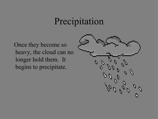 Precipitation Once they become so heavy, the cloud can no longer hold them.  It begins to precipitate.  