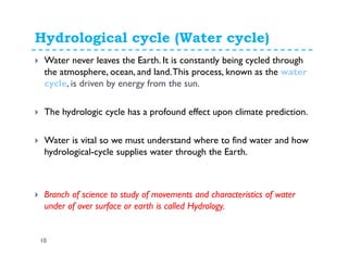 Hydrological cycle (Water cycle)
10
Water never leaves the Earth. It is constantly being cycled through
the atmosphere, ocean, and land.This process, known as the water
cycle, is driven by energy from the sun.
The hydrologic cycle has a profound effect upon climate prediction.
Water is vital so we must understand where to find water and how
hydrological-cycle supplies water through the Earth.
Branch of science to study of movements and characteristics of water
under of over surface or earth is called Hydrology.
 