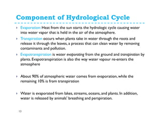 Component of Hydrological Cycle
13
Evaporation: Heat from the sun starts the hydrologic cycle causing water
into water vapor that is held in the air of the atmosphere.
Transpiration occurs when plants take in water through the roots and
release it through the leaves, a process that can clean water by removing
contaminants and pollution.
Evapotranspiration is water evaporating from the ground and transpiration by
plants. Evapotranspiration is also the way water vapour re-enters the
atmosphere
About 90% of atmospheric water comes from evaporation, while the
remaining 10% is from transpiration
Water is evaporated from lakes, streams, oceans, and plants. In addition,
water is released by animals' breathing and perspiration.
 