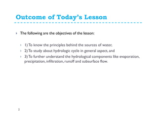 Outcome of Today’s Lesson
2
The following are the objectives of the lesson:
1)To know the principles behind the sources of water,
2)To study about hydrologic cycle in general aspect, and
3)To further understand the hydrological components like evaporation,
precipitation, infiltration, runoff and subsurface flow.
 