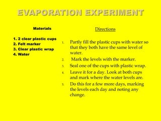 Evaporation ExperimentDirectionsPartly fill the plastic cups with water so that they both have the same level of water. Mark the levels with the marker. Seal one of the cups with plastic wrap.Leave it for a day. Look at both cups and mark where the water levels are. Do this for a few more days, marking the levels each day and noting any change. Materials   1. 2 clear plastic cups   2. Felt marker   3. Clear plastic wrap   4. Water