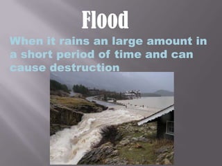 FloodWhen it rains an large amount in a short period of time and can cause destruction