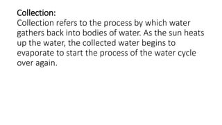 Collection:
Collection refers to the process by which water
gathers back into bodies of water. As the sun heats
up the water, the collected water begins to
evaporate to start the process of the water cycle
over again.
 