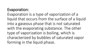 Evaporation:
Evaporation is a type of vaporization of a
liquid that occurs from the surface of a liquid
into a gaseous phase that is not saturated
with the evaporating substance. The other
type of vaporization is boiling, which is
characterized by bubbles of saturated vapor
forming in the liquid phase.
 
