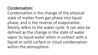 Condensation:
Condensation is the change of the physical
state of matter from gas phase into liquid
phase, and is the reverse of evaporation.
Mostly refers to the water cycle. It can also be
defined as the change in the state of water
vapor to liquid water when in contact with a
liquid or solid surface or cloud condensation
within the atmosphere.
 