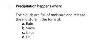 III. Precipitation happens when:
The clouds are full of moisture and release
the moisture in the form of;
a. Rain
b. Snow
c. Sleet
d. Hail
 