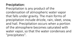 Precipitation:
Precipitation is any product of the
condensation of atmospheric water vapor
that falls under gravity. The main forms of
precipitation include drizzle, rain, sleet, snow,
and hail. Precipitation occurs when a portion
of the atmosphere becomes saturated with
water vapor, so that the water condenses and
"precipitates".
 
