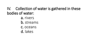 IV. Collection of water is gathered in these
bodies of water:
a. rivers
b. streams
c. oceans
d. lakes
 