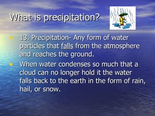 What is precipitation?  13. Precipitation- Any form of water particles that  falls  from the atmosphere and reaches the ground. When water condenses so much that a cloud can no longer hold it the water falls back to the earth in the form of rain, hail, or snow.  
