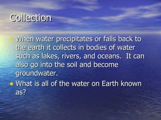 Collection When water precipitates or falls back to the earth it collects in bodies of water such as lakes, rivers, and oceans.  It can also go into the soil and become groundwater.  What is all of the water on Earth known as? 