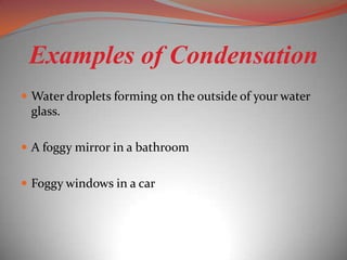 Examples of Condensation
 Water droplets forming on the outside of your water
 glass.

 A foggy mirror in a bathroom


 Foggy windows in a car
 