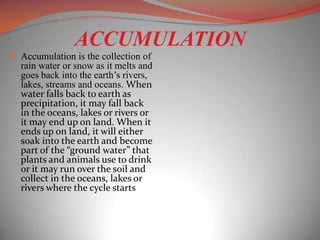 ACCUMULATION
 Accumulation is the collection of
  rain water or snow as it melts and
  goes back into the earth’s rivers,
  lakes, streams and oceans. When
  water falls back to earth as
  precipitation, it may fall back
  in the oceans, lakes or rivers or
  it may end up on land. When it
  ends up on land, it will either
  soak into the earth and become
  part of the “ground water” that
  plants and animals use to drink
  or it may run over the soil and
  collect in the oceans, lakes or
  rivers where the cycle starts
 