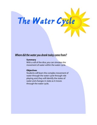 The Water Cycle

Where did the water you drank today come from?
Summary
With a roll of the dice, you can simulate the
movement of water within the water cycle.
Objectives
Students will learn the complex movement of
water through the water cycle through role
playing, and, they will identify the states of
water and changes in state as it moves
through the water cycle.

 