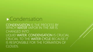 CONDENSATION IS THE PROCESS BY
WHICH WATER VAPOR IN THE AIR IS
CHANGED INTO
LIQUID WATER. CONDENSATION IS CRUCIAL
CRUCIAL TO THE WATER CYCLE BECAUSE IT
IS RESPONSIBLE FOR THE FORMATION OF
CLOUDS.
Condensation
 