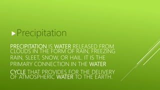 PRECIPITATION IS WATER RELEASED FROM
CLOUDS IN THE FORM OF RAIN, FREEZING
RAIN, SLEET, SNOW, OR HAIL. IT IS THE
PRIMARY CONNECTION IN THE WATER
CYCLE THAT PROVIDES FOR THE DELIVERY
OF ATMOSPHERIC WATER TO THE EARTH.
Precipitation
 
