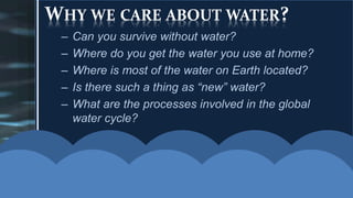 WHY WE CARE ABOUT WATER?
– Can you survive without water?
– Where do you get the water you use at home?
– Where is most of the water on Earth located?
– Is there such a thing as “new” water?
– What are the processes involved in the global
water cycle?
 