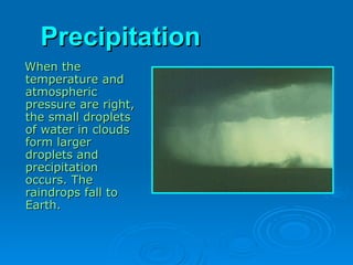 Precipitation
Precipitation
When the
When the
temperature and
temperature and
atmospheric
atmospheric
pressure are right,
pressure are right,
the small droplets
the small droplets
of water in clouds
of water in clouds
form larger
form larger
droplets and
droplets and
precipitation
precipitation
occurs. The
occurs. The
raindrops fall to
raindrops fall to
Earth.
Earth.
 