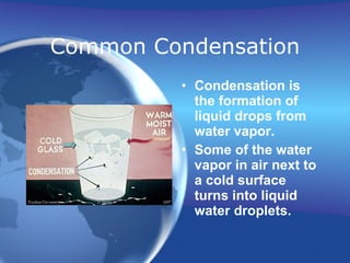Common Condensation Condensation is the formation of liquid drops from water vapor. Some of the water vapor in air next to a cold surface turns into liquid water droplets. 