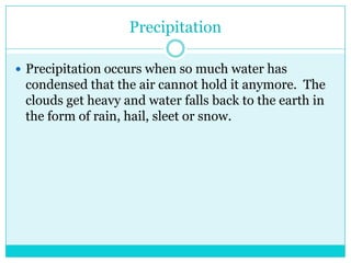 PrecipitationPrecipitation occurs when so much water has condensed that the air cannot hold it anymore.  The clouds get heavy and water falls back to the earth in the form of rain, hail, sleet or snow. 