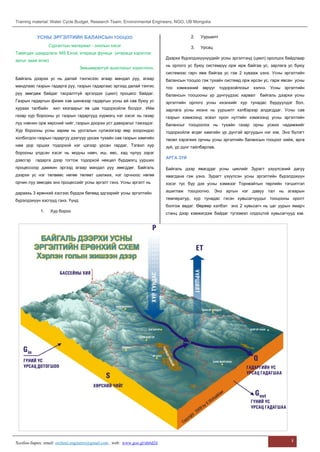 Training material: Water Cycle Budget, Research Team, Environmental Engineers, NGO, UB Mongolia
Холбоо барих: email: orchinii.engineers@gmail.com , web: www.goo.gl/nh6d2d
1
УСНЫ ЭРГЭЛТИЙН БАЛАНСЫН ТООЦОО
Сургалтын материал - онолын хэсэг
Тавигдах шаардлага: MS Excel, итераци функци (итераци хэрэглэх
аргыг зааж өгнө)
Зөвшөөрөлгүй ашиглахыг хориглоно.
Байгаль дээрхи ус нь далай тэнгисээс агаар мандал руу, агаар
мандлаас газрын гадарга руу, газрын гадаргаас эргээд далай тэнгис
рүү зөөгдөж байдаг тасралтгүй эргэлдэх (цикл) процесс байдаг.
Газрын гадаргын физик хэв шинжээр гадаргын усны ай сав буюу ус
хураах талбайн хил хязгаарыг яв цав тодорхойлж болдог. Ийм
газар хур борооны ус газрын гадаргууд хүрмэгц нэг хэсэг нь газар
луу нэвчин орж хөрсний чийг, газрын доорхи уст давхрагыг тэжээдэг.
Хур борооны усны зарим нь урсгалын сүлжээгээр өөр хоорондоо
холбогдон газрын гадаргуу дээгүүр урсаж тухайн сав газрын хамгийн
нам дор орших тодорхой нэг цэгээр урсан гардаг. Тэгвэл хур
борооны үлдсэн хэсэг нь модны навч, иш, өвс, хад чулуу зэрэг
дэвсгэр гадарга дээр тогтож тодорхой нөхцөл бүрдмэгц уурших
процессоор дамжин эргээд агаар мандал руу зөөгддөг. Байгаль
дээрхи ус нэг төлвөөс нөгөө төлөвт шилжих, нэг орчноос нөгөө
орчин луу зөөгдөх энэ процессийг усны эргэлт гэнэ. Усны эргэлт нь
дараахь 3 ерөнхий хэсгээс бүрдэх бөгөөд эдгээрийг усны эргэлтийн
бүрэлдэхүүн хэсгүүд гэнэ. Үүнд:
1. Хур бороо
2. Ууршилт
3. Урсац
Дээрхи бүрэлдэхүүнүүдийг усны эргэлтэнд (цикл) оролцох байдлаар
нь орлого ус буюу системрүү орж ирж байгаа ус, зарлага ус буюу
системээс гарч явж байгаа ус гэж 2 хувааж үзнэ. Усны эргэлтийн
балансын тооцоо гэж тухайн системд орж ирсэн ус, гарж явсан усны
тоо хэмжээний зөрүүг тодорхойлохыг хэлнэ. Усны эргэлтийн
балансын тооцооны үр дүнгүүдээс харвал байгаль дээрхи усны
эргэлтийн орлого усны ихэнхийг хур тунадас бүрдүүлдэг бол,
зарлага усны ихэнх нь ууршилт хэлбэрээр алдагддаг. Усны сав
газрын хэмжээнд эсвэл орон нутгийн хэмжээнд усны эргэлтийн
балансыг тооцоолох нь тухайн газар орны усжих чадамжийг
тодорхойлж өгдөг хамгийн үр дүнтэй аргуудын нэг юм. Энэ бүлэгт
төсөл хэрэгжих орчны усны эргэлтийн балансын тооцоог хийж, арга
зүй, үр дүнг тайлбарлав.
АРГА ЗҮЙ
Байгаль дээр явагддаг усны циклийг Зурагт үзүүлсэний дагуу
явагдана гэж үзнэ. Зурагт үзүүлсэн усны эргэлтийн бүрэлдэхүүн
хэсэг тус бүр дэх усны хэмжээг Торнвэйтын төрлийн тэгшитгэл
ашиглаж тооцоолно. Энэ аргын нэг давуу тал нь агаарын
температур, хур тунадас гэсэн хувьсагчуудыг тооцооны оролт
болгож авдаг. Өөрөөр хэлбэл энэ 2 хувьсагч нь цаг уурын ямарч
станц дээр хэмжигдэж байдаг түгээмэл олдоцтой хувьсагчууд юм.
 