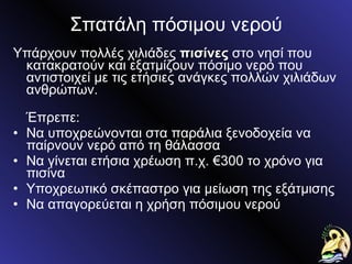 Σπατάλη πόσιμου νερού Υπάρχουν πολλές χιλιάδες  πισίνες  στο νησί που κατακρατούν και εξατμίζουν πόσιμο νερό που αντιστοιχεί με τις ετήσιες ανάγκες πολλών χιλιάδων ανθρώπων. Έπρεπε: Να υποχρεώνονται στα παράλια ξενοδοχεία να παίρνουν νερό από τη θάλασσα Να γίνεται ετήσια χρέωση π.χ. €300 το χρόνο για πισίνα Υποχρεωτικό σκέπαστρο για μείωση της εξάτμισης Να απαγορεύεται η χρήση πόσιμου νερού 