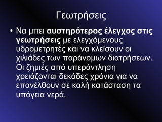 Γεωτρήσεις Να μπει  αυστηρότερος έλεγχος στις γεωτρήσεις  με ελεγχόμενους υδρομετρητές και να κλείσουν οι χιλιάδες των παράνομων διατρήσεων. Οι ζημιές από υπεράντληση χρειάζονται δεκάδες χρόνια για να επανέλθουν σε καλή κατάσταση τα υπόγεια νερά. 