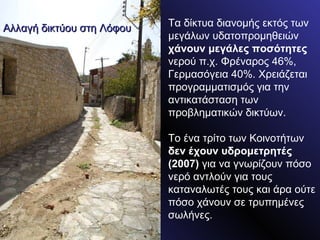 Τα δίκτυα διανομής εκτός των μεγάλων υδατοπρομηθειών  χάνουν μεγάλες ποσότητες  νερού π.χ. Φρέναρος 46%, Γερμασόγεια 40%. Χρειάζεται προγραμματισμός για την αντικατάσταση των προβληματικών δικτύων. Το ένα τρίτο των Κοινοτήτων  δεν έχουν υδρομετρητές (2007)  για να γνωρίζουν πόσο νερό αντλούν για τους καταναλωτές τους και άρα ούτε πόσο χάνουν σε τρυπημένες σωλήνες. Αλλαγή δικτύου στη Λόφου 