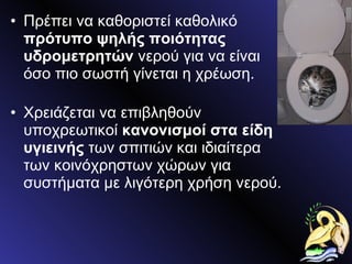 Πρέπει να καθοριστεί καθολικό  πρότυπο ψηλής ποιότητας υδρομετρητών  νερού για να είναι όσο πιο σωστή γίνεται η χρέωση. Χρειάζεται να επιβληθούν υποχρεωτικοί  κανονισμοί στα είδη υγιεινής  των σπιτιών και ιδιαίτερα των κοινόχρηστων χώρων για συστήματα με λιγότερη χρήση νερού. 