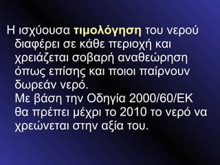 Η ισχύουσα  τιμολόγηση  του νερού διαφέρει σε κάθε περιοχή και χρειάζεται σοβαρή αναθεώρηση όπως επίσης και ποιοι παίρνουν δωρεάν νερό. Με βάση την Οδηγία 2000/60/ΕΚ θα πρέπει μέχρι το 2010 το νερό να χρεώνεται στην αξία του. 