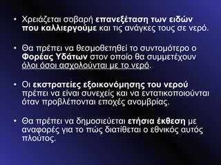 Χρειάζεται σοβαρή  επανεξέταση των ειδών που καλλιεργούμε  και τις ανάγκες τους σε νερό. Θα πρέπει να θεσμοθετηθεί το συντομότερο ο  Φορέας Υδάτων  στον οποίο θα συμμετέχουν  όλοι όσοι ασχολούνται με το νερό . Οι  εκστρατείες εξοικονόμησης του νερού  πρέπει να είναι συνεχείς και να εντατικοποιούνται όταν προβλέπονται εποχές ανομβρίας. Θα πρέπει να δημοσιεύεται  ετήσια έκθεση  με αναφορές για το πώς διατίθεται ο εθνικός αυτός πλούτος.  