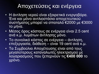 Αποχετεύσεις και ενέργεια Η άντληση νερού είναι εξαιρετικά ενεργοβόρα. Ένα και μόνο αντλιοστάσιο αποχετευτικού συστήματος μπορεί να σπαταλά €2000 με €3000 το μήνα. Μέσος όρος κόστους σε ενέργεια είναι 2.5  cent  ανά κ.μ. λυμάτων άντλησης μόνο. Το συνολικό κόστος σε ενέργεια – άντληση, επεξεργασία, διάθεση – είναι 19  cent  ανά κ.μ. Τα Συμβούλια Αποχέτευσης είναι από τους μεγαλύτερους καταναλωτές ηλεκτρισμού με λογαριασμούς που ξεπερνούν τις  €400 000  το χρόνο. 