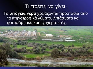 Τι πρέπει να γίνει ; Τα  υπόγεια νερά  χρειάζονται προστασία από τα κτηνοτροφικά λύματα, λιπάσματα και φυτοφάρμακα και τις χωματερές. 