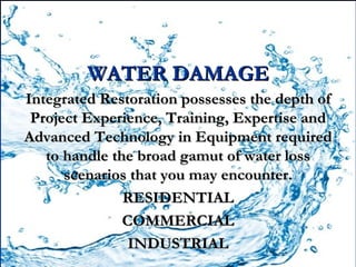 WATER DAMAGE
Integrated Restoration possesses the depth of
 Project Experience, Training, Expertise and
Advanced Technology in Equipment required
   to handle the broad gamut of water loss
      scenarios that you may encounter.
               RESIDENTIAL
               COMMERCIAL
                INDUSTRIAL
 