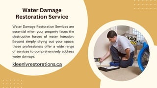 Water Damage
Restoration Service
Water Damage Restoration Services are
essential when your property faces the
destructive forces of water intrusion.
Beyond simply drying out your space,
these professionals offer a wide range
of services to comprehensively address
water damage.
kleenlyrestorations.ca
 